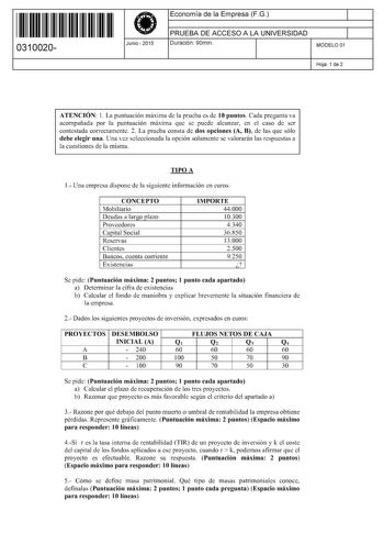 11 1111 1 111 11 1 1 11 11 11 0310020  Junio  2015 Economía de la Empresa FG 1 PRUEBA DE ACCESO A LA UNIVERSIDAD 1 Duración 90min MODELO 01 Hoja 1 de 2 ATENCIÓN l La puntuación máxima de la prueba es de 10 puntos Cada pregunta va acompañada por la puntuación máxima que se puede alcanzar en el caso de ser contestada correctamente 2 La prueba consta de dos opciones A B de las que sólo debe elegir una Una vez seleccionada la opción solamente se valorarán las respuestas a la cuestiones de la misma …