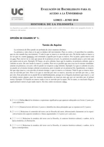 EVALUACIÓN DE BACHILLERATO PARA EL ACCESO A LA UNIVERSIDAD LOMCE  JUNIO 2018 HISTORIA DE LA FILOSOFÍA Los dispositivos que pueden conectarse a internet o que pueden recibir o emitir información deben estar apagados durante la celebración del examen OPCIÓN DE EXAMEN N 1 Tomás de Aquino La existencia de Dios puede ser probada de cinco maneras distintas La primera y más clara es la que se deduce del movimiento Pues es cierto y lo perciben los sentidos que en este mundo hay movimiento Y todo lo que…