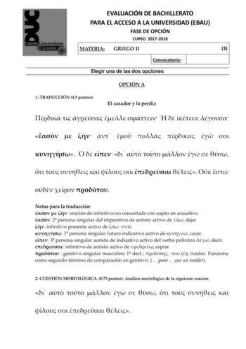 EVALUACIÓN DE BACHILLERATO PARA EL ACCESO A LA UNIVERSIDAD EBAU FASE DE OPCIÓN CURSO 20172018 MATERIA GRIEGO II 3 Convocatoria Elegir una de las dos opciones OPCIÓN A 1TRADUCCIÓN 45 puntos El cazador y la perdiz                                           Notas para la traducción    oración de infinitivo no concertada con sujeto en acusativo  2 persona singular del imperativo de aoristo activo de  dejar  infinitivo presente activo de  vivir  1 persona singular futuro indicativo activo de  cazar  …