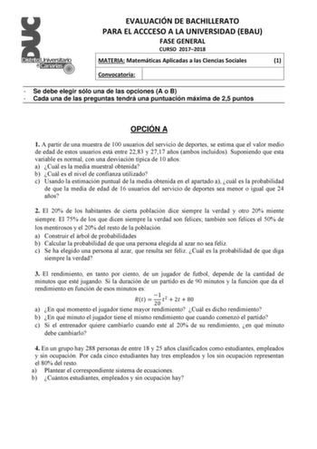 EVALUACIÓN DE BACHILLERATO PARA EL ACCCESO A LA UNIVERSIDAD EBAU FASE GENERAL CURSO 20172018 MATERIA Matemáticas Aplicadas a las Ciencias Sociales 1 Convocatoria  Se debe elegir sólo una de las opciones A o B  Cada una de las preguntas tendrá una puntuación máxima de 25 puntos OPCIÓN A 1 A partir de una muestra de 100 usuarios del servicio de deportes se estima que el valor medio de edad de estos usuarios está entre 2283 y 2717 años ambos incluidos Suponiendo que esta variable es normal con una…