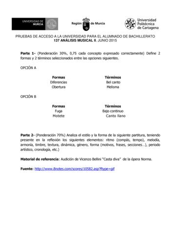 UNIVERSIDAD DE 111J MURCIA 1 1 Ih Región de Murcia Universidad Politécnica de Cartagena PRUEBAS DE ACCESO A LA UNIVERSIDAD PARA EL ALUMNADO DE BACHILLERATO 137 ANÁLISIS MUSICAL II JUNIO 2015 Parte 1 Ponderación 30 075 cada concepto expresado correctamente Define 2 formas y 2 términos seleccionados entre las opciones siguientes OPCIÓN A Formas Diferencias Obertura Términos Bel canto Melisma OPCIÓN B Formas Fuga Motete Términos Bajo continuo Canto llano Parte 2 Ponderación 70 Analiza el estilo y …