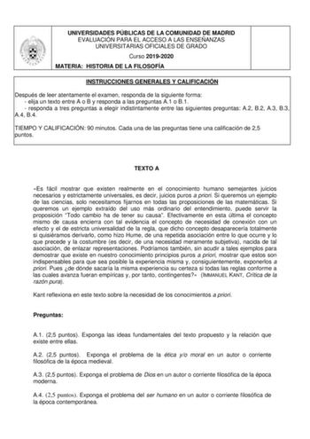 UNIVERSIDADES PÚBLICAS DE LA COMUNIDAD DE MADRID EVALUACIÓN PARA EL ACCESO A LAS ENSEÑANZAS UNIVERSITARIAS OFICIALES DE GRADO Curso 20192020 MATERIA HISTORIA DE LA FILOSOFÍA INSTRUCCIONES GENERALES Y CALIFICACIÓN Después de leer atentamente el examen responda de la siguiente forma  elija un texto entre A o B y responda a las preguntas A1 o B1  responda a tres preguntas a elegir indistintamente entre las siguientes preguntas A2 B2 A3 B3 A4 B4 TIEMPO Y CALIFICACIÓN 90 minutos Cada una de las preg…