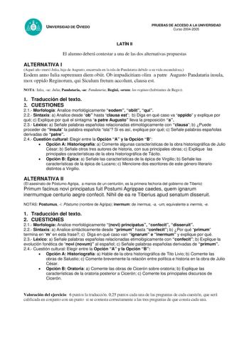 UNIVERSIDAD DE OVIEDO LATÍN II PRUEBAS DE ACCESO A LA UNIVERSIDAD Curso 20042005 El alumno deberá contestar a una de las dos alternativas propuestas ALTERNATIVA I Aquel año murió Julia hija de Augusto encerrada en la isla de Pandataria debido a su vida escandalosa Eodem anno Iulia supremum diem obiit Ob impudicitiam olim a patre Augusto Pandataria insula mox oppido Reginorum qui Siculum fretum accolunt clausa est NOTA Iulia ae Julia Pandataria ae Pandataria Regini orum los reginos habitantes de…