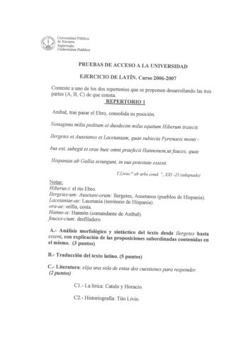 PRUEBAS DE ACCESO A LA UNIVERSIDAD EJERCICIO DE LATÍN Curso 20062007 Conteste a uno de los dos repertorios partes A B C de que consta que se proponen desarrollando las tres REPERTORIO 1 Aníbal tras pasar el Ebro consolida su posición Nonaginta milia peditum et duodecim milia equitum Hiberum traiecit Ilergetes et Ausetanos et Lacetaniam quae subiecta Pyrenaeis monti  bus est subegit et orae huic omni praefecit Hannonem utfauces quae Hispanias ab Gallia seiungunt in sua potestate essent TLivio ab…