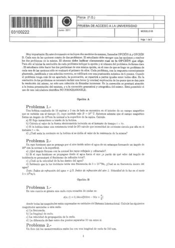 11 1111 11 1111 111111111 03100222  Junio 2011 Física FG 1 PRUEBA DE ACCESO A LA UNIVERSIDAD 11 MODELO OS Hoja 1 de 2 Muy importante En este documento se incluyen dos modelos de examen llamados OPCIÓN A y OPCIÓN B Cada una de las opciones consta de dos problemHB El estudiante debe escoger una las opciones y resolver los dos problemaB de la misma El alumno debe indicar claramente cual es la OPCIÓN que elige Para ello al íniciar la resolución de cada problema indique la opción y el número del pro…