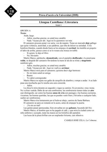 UIB M Prova daccés a la Universitat 2008 Llengua Castellana i Literatura Model 1 OPCIÓN A Texto Ande largo  Adiós muchas gracias es usted muy amable  Nada Váyase por ahí Aquí no lo queremos ver más El camarero procura poner voz seria voz de respeto Tiene un marcado deje gallego que quita violencia autoridad a sus palabras que tiñe de dulzor su seriedad A los hombres blandos cuando desde fuera se les empuja a la acritud les tiembla un poquito el labio de arriba parece como si se lo rozara una mo…