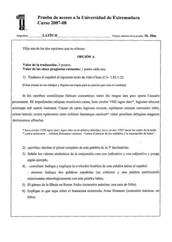 Prueba de acceso a la Universidad de Extremadura Curso 200708 Asignatura    LATÍN 1 1               Tiempo máximo de la prueba lh 30m Elija una de las dos opciones que se ofrecen OPCIÓN A Valor de la traducción 5 puntos Valor de las cinco preguntas restantes 1 punto cada una 1 Traduzca al español el siguiente texto de Julio César Civ 18212 César avanza en sus trabajos y dispone sus tropas para no parecer que evita el combate In his operibus consiliisque biduum consumitur tertio die magna iam pa…