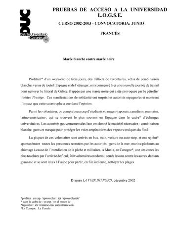 PRUEBAS DE ACCESO A LA UNIVERSIDAD LOGSE CURSO 20022003  CONVOCATORIA JUNIO FRANCÉS Marée blanche contre marée noire Profitant dun weekend de trois jours des milliers de volontaires vtus de combinaison blanche venus de toute lEspagne et de létranger ont commencé hier une nouvelle journée de travail pour nettoyer le littoral de Galice frappée par une marée noire qui a été provoquée par le pétrolier libérien Prestige Ces manifestations de solidarité ont surpris les autorités espagnoles et montren…