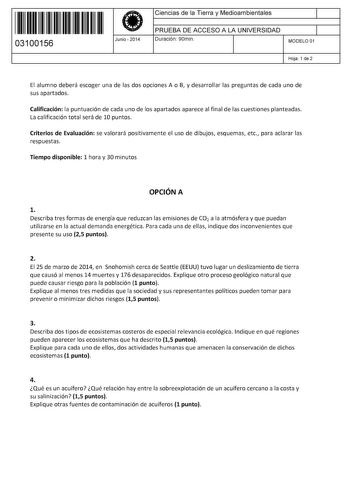 11 1111 1 111 111 111 11 11 03100156  Junio  2014 Ciencias de la Tierra y Medioambientales 1 PRUEBA DE ACCESO A LA UNIVERSIDAD 1 Duración 90min MODELO 01 Hoja 1 de 2 El alumno deberá escoger una de las dos opciones A o B y desarrollar las preguntas de cada uno de sus apartados Calificación la puntuación de cada uno de los apartados aparece al final de las cuestiones planteadas La calificación total será de 10 puntos Criterios de Evaluación se valorará positivamente el uso de dibujos esquemas et…