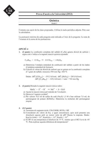 UIB M Prova daccés a la Universitat 2013 Química Model 2 Contesta una opció de les dues proposades Utilitza la taula peridica adjunta Pots usar la calculadora La puntuació mxima de cada pregunta est indicada a linici de la pregunta La nota de lexamen és la suma de les puntuacions OPCIÓ A 1 2 punts La combustió completa del naftal C10H8 genera dixid de carboni i aigua com sindica a la segent reacció química ajustada C10H8s  12 O2g 10 CO2g  4 H2Ol a Determina lentalpia estndard de combustió del n…