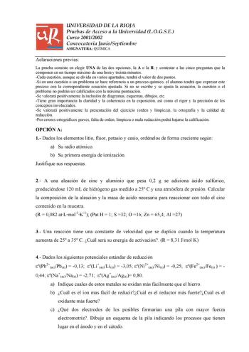 UNIVERSIDAD DE LA RIOJA Pruebas de Acceso a la Universidad LOGSE Curso 20012002 Convocatoria JunioSeptiembre ASIGNATURA QUÍMICA Aclaraciones previas La prueba consiste en elegir UNA de las dos opciones la A o la B y contestar a las cinco preguntas que la componen en un tiempo máximo de una hora y treinta minutos Cada cuestión aunque se divida en varios apartados tendrá el valor de dos puntos Si en una cuestión o un problema se hace referencia a un proceso químico el alumno tendrá que expresar e…