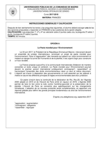 UNIVERSIDADES PÚBLICAS DE LA COMUNIDAD DE MADRID EVALUACIÓN PARA EL ACCESO A LAS ENSEÑANZAS UNIVERSITARIAS OFICIALES DE GRADO Curso 20172018 MATERIA FRANCÉS INSTRUCCIONES GENERALES Y CALIFICACIÓN Después de leer atentamente los textos y las preguntas siguientes el alumno deberá escoger una de las dos opciones propuestas y responder en FRANCÉS a las cuestiones de la opción elegida CALIFICACIÓN Las preguntas 1 2 y 4 se valorarán sobre 2 puntos cada una la pregunta 3 sobre 1 punto la pregunta 5 so…