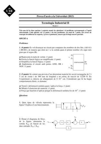 UIB M Prova daccés a la Universitat 2013 Tecnologia Industrial II Model 2 Tria una de les dues opcions i contesta només les qestions i el problema corresponents a lopció seleccionada Cada qestió val 15 punts i els dos problemes un total de 7 punts Els errors de concepte invalidaran la resposta i ja no es puntuar encara que hi hagi encerts parcials OPCIÓ A Problemes 1 4 punts Es vol dissenyar un circuit per comparar dos nombres de dos bits A0A1 i B0B1 de manera que doni un 1 a la sortida quan el…