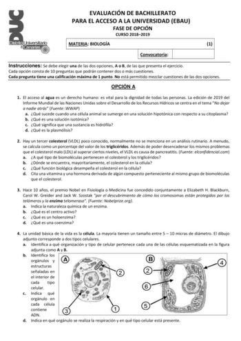 EVALUACIÓN DE BACHILLERATO PARA EL ACCESO A LA UNIVERSIDAD EBAU FASE DE OPCIÓN CURSO 20182019 MATERIA BIOLOGÍA 1 Convocatoria Instrucciones Se debe elegir una de las dos opciones A o B de las que presenta el ejercicio Cada opción consta de 10 preguntas que podrán contener dos o más cuestiones Cada pregunta tiene una calificación máxima de 1 punto No está permitido mezclar cuestiones de las dos opciones OPCIÓN A 1 El acceso al agua es un derecho humano es vital para la dignidad de todas las pers…