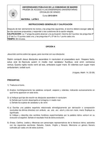 UNIVERSIDADES PÚBLICAS DE LA COMUNIDAD DE MADRID PRUEBA DE ACCESO A LAS ENSEÑANZAS UNIVERSITARIAS OFICIALES DE GRADO Curso 20132014 MATERIA LATÍN II INSTRUCCIONES GENERALES Y CALIFICACIÓN Después de leer atentamente los textos y las preguntas siguientes el alumno deberá escoger una de las dos opciones propuestas y responder a las cuestiones de la opción elegida CALIFICACIÓN La 1 pregunta podrá alcanzar una puntuación máxima de 5 puntos las preguntas 2 y 3 de 0 a 15 puntos cada una y las pregunt…