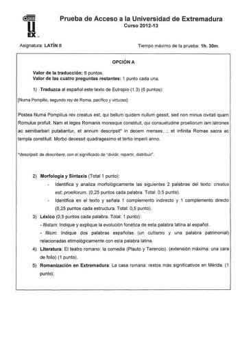 u EX Prueba de Acceso a la Universidad de Extremadura Curso 201213 Asignatura LATÍN 11 Tiempo máximo de la prueba 1h 30m OPCIÓN A Valor de la traducción 6 puntos Valor de las cuatro preguntas restantes 1 punto cada una 1 Traduzca al español este texto de Eutropio 13 6 puntos Numa Pompilio segundo rey de Roma pacífico y virtuoso Pastea Numa Pompilius rex creatus est qui bellum quidem nullum gessit sed non minus civitati quam Romulus profuit Nam et leges Romanis moresque constituit qui consuetudi…