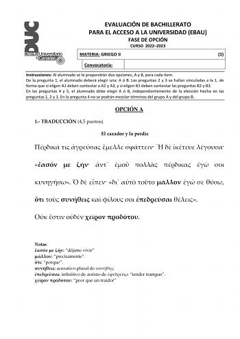 EVALUACIÓN DE BACHILLERATO PARA EL ACCESO A LA UNIVERSIDAD EBAU FASE DE OPCIÓN CURSO 20222023 MATERIA GRIEGO II 1 Convocatoria Instrucciones Al alumnado se le propondrán dos opciones A y B para cada ítem De la pregunta 1 el alumnado deberá elegir una A ó B Las preguntas 2 y 3 se hallan vinculadas a la 1 de forma que si eligen A1 deben contestar a A2 y A3 y si eligen B1 deben contestar las preguntas B2 y B3 En las preguntas 4 y 5 el alumnado debe elegir A ó B independientemente de la elección he…