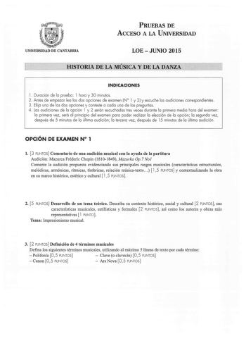 PRUEBAS DE ACCESO A LA UNIVERSIDAD UNIVERSIDAD DE CANTABRIA LOEJUNIO 2015 HISTORIA DE LA MÚSICA Y DE LA DANZA INDICACIONES l Duración de la prueba l hora y 30 minutos  2  Antes de empezar lea las dos opciones de examen N 1 y 2 y escuche las audiciones correspondientes 3 Elija una de las dos opciones y conteste a cada una de las preguntas 4 Las audiciones de la opción l y 2 serán escuchadas tres veces durante la primera media hora del examen la primera vez será al principio del examen para poder…