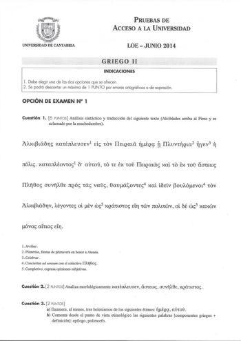 PRUEBAS DE ACCESO A LA UNIVERSIDAD UNIVERSIDAD DE CANTABRIA LOE  JUNIO 2014 GRIEGO 11 INDICACIONES l Debe elegir una de las dos opciones que se ofrecen 2 Se podrá descontar un máximo de l PUNTO por errores ortográficos o de expresión OPCIÓN DE EXAMEN N 1 Cuestión 1 6 PUNTOS Análisis sintáctico y traducción del siguiente texto Alcibíades arriba al Pireo y es aclamado por la muchedumbre JtÓAt xataJtAÉovto1 6 aircoi có te tx coi IlELQatw xal co ex coi aaccw óvo arno cLfl Arribar 2 Plinterías fiest…