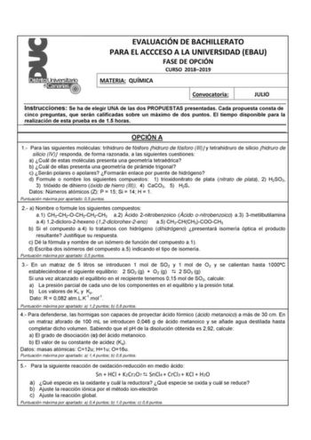 EVALUACIÓN DE BACHILLERATO PARA EL ACCCESO A LA UNIVERSIDAD EBAU FASE DE OPCIÓN CURSO 20182019 MATERIA QUÍMICA Convocatoria JULIO Instrucciones Se ha de elegir UNA de las dos PROPUESTAS presentadas Cada propuesta consta de cinco preguntas que serán calificadas sobre un máximo de dos puntos El tiempo disponible para la realización de esta prueba es de 15 horas OPCIÓN A 1 Para las siguientes moléculas trihidruro de fósforo hidruro de fósforo III y tetrahidruro de silicio hidruro de silicio IV res…