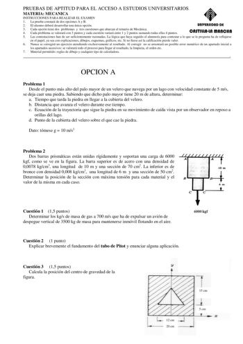 PRUEBAS DE APTITUD PARA EL ACCESO A ESTUDIOS UNIVERSITARIOS MATERIA MECANICA INSTRUCCIONES PARA REALIZAR EL EXAMEN 1 La prueba constará de dos opciones A y B 2 El alumno deberá desarrollar una única opción unlYERSIDAD DE 3 Cada opción tiene dos problemas y tres cuestiones que abarcan el temario de Mecánica 4 Cada problema se valorará con 3 puntos y cada cuestión variará entre 1 y 2 puntos sumando todas ellas 4 puntos CASTlllAlA mAnCHA 5 Las contestaciones han de ser suficientemente razonadas La…