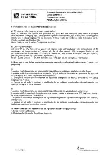 ifiI UNIVERSIDAD  OELARIOJA Prueba de Acceso a la Universidad LOE Curso 20152016 Convocatoria Junio ASIGNATURA GRIEGO l Traduzca uno de los siguientes textos 5 puntos A Sócrates se defiende de las acusaciones de Meleto ílpóc ót MÉAfTOV1 TÓV aya86v KOl plAÓTTOAIV wc jf01 Kal Touc ÚOTÉpouc na TOTO mlpáooai án0Aoyoaa8a1 Aíí81c yap 5   Aápwtv2 aú TV TOÚTWV ávrwoaíav ÉXEt ó nwc wót rwKpáHJ qroiv áó1KETv 10úc TE vtouc óIaq8tfpovra Kal ewuc oc  nóAIc voft oú volovra htpa ót órnóv1a Krnvá Platón Apolog…