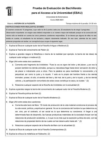 Prueba de Evaluación de Bachillerato para el Acceso a la Universidad EBAU Universidad de Extremadura Curso 20202021 Materia HISTORIA DE LA FILOSOFÍA Tiempo máximo de la prueba 1h 30 min INSTRUCCIONES PARA REALIZAR EL EXAMEN El examen consta de 10 preguntas cuyo valor es de 2 puntos cada una El estudiante ha de elegir 5 preguntas Observación importante en ningún caso deberá responder a un número mayor del indicado porque en la corrección del mismo sólo se tendrán en cuenta las cinco primeras cue…