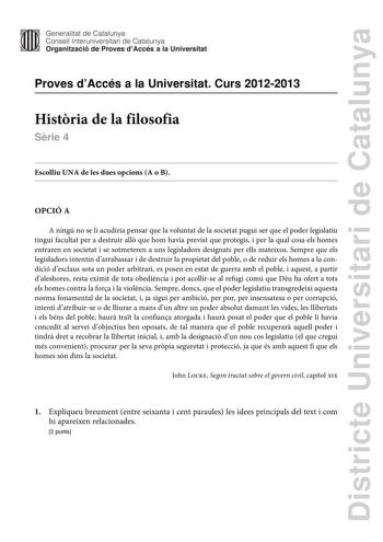 Districte Universitari de Catalunya Generalitat de Catalunya Consell lnteruniversitari de Catalunya Organització de Proves dAccés a la Universitat Proves dAccés a la Universitat Curs 20122013 Histria de la filosofia Srie 4 Escolliu UNA de les dues opcions A o B OPCIÓ A A ningú no se li acudiria pensar que la voluntat de la societat pugui ser que el poder legislatiu tingui facultat per a destruir all que hom havia previst que protegís i per la qual cosa els homes entraren en societat i se sotmet…