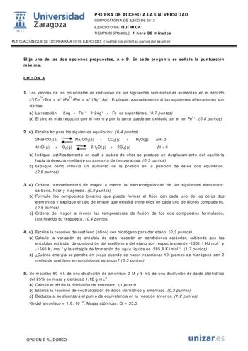  Universidad fil Zaragoza 1542 PRUEBA DE ACCESO A LA UNIVERSIDAD CONVOCATORIA DE JUNIO DE 2013 EJERCICIO DE QUÍMICA TIEMPO DISPONIBLE 1 hora 30 minutos PUNTUACIÓN QUE SE OTORGARÁ A ESTE EJERCICIO véanse las distintas partes del examen Elija una de las dos opciones propuestas A o B En cada pregunta se señala la puntuación máxima OPCIÓN A 1 Los valores de los potenciales de reducción de los siguientes semisistemas aumentan en el sentido oZn2Zn  o 2 Fe Fe  o AgAg Explique razonadamente si las sigu…