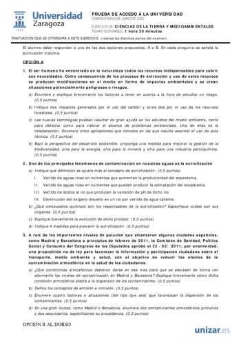 i Universidad 111 Zaragoza 1542 PRUEBA DE ACCESO A LA UNIVERSIDAD CONVOCATORIA DE JUNIO DE 2012 EJERCICIO DE CIENCIAS DE LA TIERRA Y MEDIOAMBIENTALES TIEMPO DISPONIBLE 1 hora 30 minutos PUNTUACIÓN QUE SE OTORGARÁ A ESTE EJERCICIO véanse las distintas partes del examen El alumno debe responder a una de las dos opciones propuestas A o B En cada pregunta se señala la puntuación máxima OPCIÓN A 1 El ser humano ha encontrado en la naturaleza todos los recursos indispensables para cubrir sus necesida…