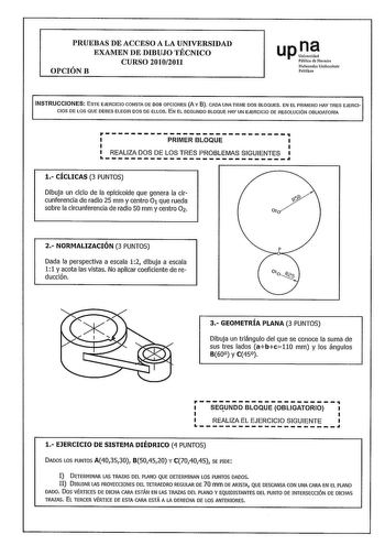 PRUEBAS DE ACCESO A LA UNIVERSIDAD EXAMEN DE DIBUJO TÉCNICO CURSO 20102011 OPCIÓNB upI Pública de Navarra Nafarroako Uoibersitate Publikoa INSTRUCCIONES ESTE EJERCICIO CONSTA DE DOS OPCIONES A Y B CADA UNA TIENE DOS BLOQUES EN EL PRIMERO HAY TRES EJERCI CIOS DE LOS QUE DEBES ELEGIR DOS DE ELLOS EN EL SEGUNDO BLOQUE HAY UN EJERCICIO DE RESOLUCIÓN OBLIGATORIA PRIMERBLOQUE  REALIZA DOS DE LOS TRES PROBLEMAS SIGUIENTES 1 CÍCLICAS 3 PUNTOS Dibuja un ciclo de la epicicoide que genera la cir cunferenc…