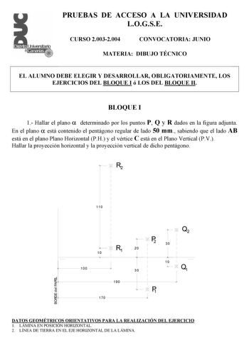 PRUEBAS DE ACCESO A LA UNIVERSIDAD LOGSE CURSO 20032004 CONVOCATORIA JUNIO MATERIA DIBUJO TÉCNICO EL ALUMNO DEBE ELEGIR Y DESARROLLAR OBLIGATORIAMENTE LOS EJERCICIOS DEL BLOQUE I ó LOS DEL BLOQUE II BLOQUE I 1 Hallar el plano  determinado por los puntos P Q y R dados en la figura adjunta En el plano  está contenido el pentágono regular de lado 50 mm sabiendo que el lado AB está en el plano Plano Horizontal PH y el vértice C está en el Plano Vertical PV Hallar la proyección horizontal y la proye…