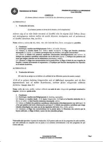 UNIVERSIDAD DE OVIED0 PRUEBAS DE ACCESO A LA UNIVERSIDAD Curso 20052006 GRIEGO El alumno deberá contestar a una de las dos alternativas propuestas ALTERNATIVA I l Traducción del texto Los buenos poetas se sirven de la técnica y de la inspiración návrn yap oí u rwv inwv notrrat ol aya0ot OVIC EIC réxvrs alX lv0eoL OVUi JCat JCauxóevoL návra ravra ra JCaAa léyovaL nodara JCat ol eAOJrOLOl ol aya0ot waavrws Plat Ion 533 e Notas návres y návrn de mls mlaa mlv rwv snwv de inos inovs carexóevot poseí…