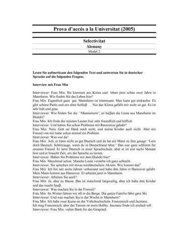 Prova daccés a la Universitat 2005 Selectivitat Alemany Model 2 Lesen Sie aufmerksam den folgenden Text und antworten Sie in deutscher Sprache auf die folgenden Fragen Interview mit Frau Min Interviewer Frau Min Sie kommen aus Korea und leben jetzt schon zwei Jahre in Mannheim Wie finden Sie das Leben hier Frau Min Eigentlich ganz gut Mannheim ist interessant Man kann gut einkaufen Es gibt schne Parks und ein altes Schlo  Nur das Klima gefllt mir nicht so gut Es ist sehr kalt und grau Interview…