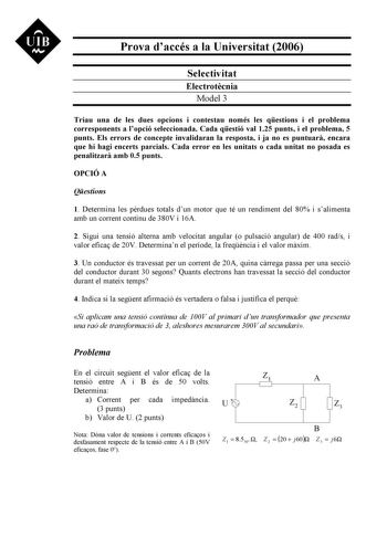 UIB Nt Prova daccés a la Universitat 2006 Selectivitat Electrotcnia Model 3 Triau una de les dues opcions i contestau només les qestions i el problema corresponents a lopció seleccionada Cada qestió val 125 punts i el problema 5 punts Els errors de concepte invalidaran la resposta i ja no es puntuar encara que hi hagi encerts parcials Cada error en les unitats o cada unitat no posada es penalitzar amb 05 punts OPCIÓ A Qestions 1 Determina les prdues totals dun motor que té un rendiment del 80 i…