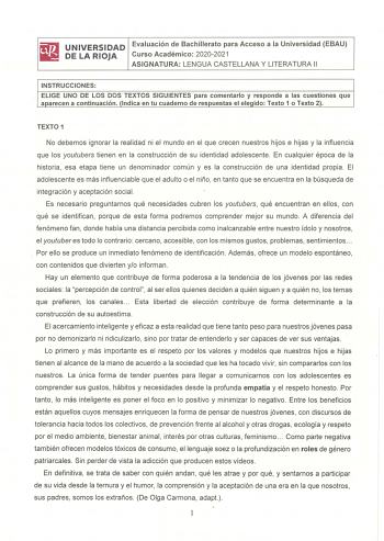 UNIVERSIDAD Evaluación de Bachillerato para Acceso a la Universidad EBAU DE LA RIOJA Curso Académico 20202021 ASIGNATURA LENGUA CASTELLANA Y LITERATURA 11 INSTRUCCIONES ELIGE UNO DE LOS DOS TEXTOS SIGUIENTES para comentarlo y responde a las cuestiones que aparecen a continuación Indica en tu cuaderno de respuestas el elegido Texto 1 o Texto 2 TEXTO 1 No debemos ignorar la realidad ni el mundo en el que crecen nuestros hijos e hijas y la influencia que los youtubers tienen en la construcción de …