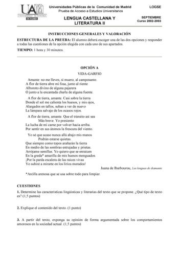 Universidades Públicas de la Comunidad de Madrid Prueba de Acceso a Estudios Universitarios LENGUA CASTELLANA Y LITERATURA II LOGSE SEPTIEMBRE Curso 20022003 INSTRUCCIONES GENERALES Y VALORACIÓN ESTRUCTURA DE LA PRUEBA El alumno deberá escoger una de las dos opciones y responder a todas las cuestiones de la opción elegida con cada uno de sus apartados TIEMPO 1 hora y 30 minutos OPCIÓN A VIDAGARFIO Amante no me lleves si muero al camposanto A flor de tierra abre mi fosa junto al riente Alboroto …