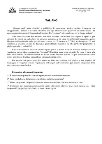 UNIVERSIDAD DE OVIEDO Vicerrectorado de Estudiantes y Movilidad Área de Orientación Universitaria Pruebas de Aptitud para el Acceso a la Universidad 2002 LOGSE ITALIANO Osservo negli spots televisivi la pubblicit dei computers musica spaziale il ragazzo con atteggiamento ieratico si avvicina alla stella nera tipo Odissea nello spazio con la scritta Basic In questa suggestione nasce il linguaggio elettronico Un requiem dice qualcuno per la lingua italiana Non sono daccordo Ho trascorso una breve…