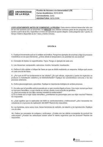 UNIVERSIDAD DE LA RIOJA Prueba de Acceso a la Universidad LOE Curso Académico 20152016 Convocatoria Junio ASIGNATURA BIOLOGA LEER ATENTAMENTE ANTES DE COMENZAR LA PRUEBA Cada alumno deberá desarrollar sólo una de las dos opciones que se presentan En NINGÚN caso deberá contestar parte de las preguntas de una opción y parte de la otra Especificar al inicio del ejercicio a opción elegida Cada pregunta vale 1 punto El tiempo máximo disponlble es de 1 hora y treinta minutos OPCIÓN A 1 Explique breve…