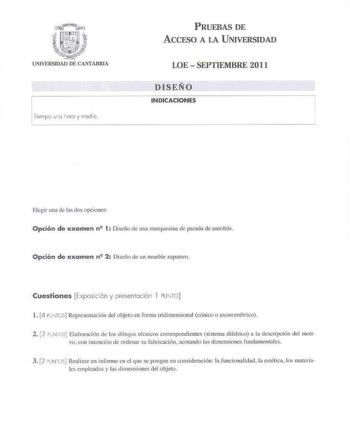 1iempo ua aro y meclio PRUEBAS DE ACCESO A LA UNIVERSIDAD LOE  SEPTIEMBRE 2011 DISEÑO INDICACIONES 7 Elegir una ele las tlús opciones Opción de examen n 1 Diseño de t1m1 rnanuesi na de parada de autohtís Opción de examen n 2 Diseño de un mueble zapatero Cuestiones Exposició n y p resentación 1 PU1tr0  l 4 PUTGSJRepresntaci6n del objeto en forma tridimensional cónico o axooomélrico 2 3 PNTOS Elaboración de los dibujo técnicos correspondientes sistema diéd rico a la descri pción del moti vo con i…