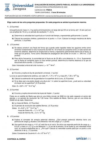 EVALUACIÓN DE BACHILLERATO PARA EL ACCESO A LA UNIVERSIDAD CONVOCATORIA EXTRAORDINARIA DE 2022 EJERCICIO DE FÍSICA TIEMPO DISPONIBLE 1 hora 30 minutos PUNTUACIÓN QUE SE OTORGARÁ A ESTE EJERCICIO véanse las distintas partes del examen Elige cuatro de las ocho preguntas propuestas En cada pregunta se señala la puntuación máxima 1 25 puntos Una partícula de masa m  5 g oscila armónicamente a lo largo del eje OX en la forma xt  A sen t con una amplitud de 10 cm y un periodo de oscilación T  04 s a …