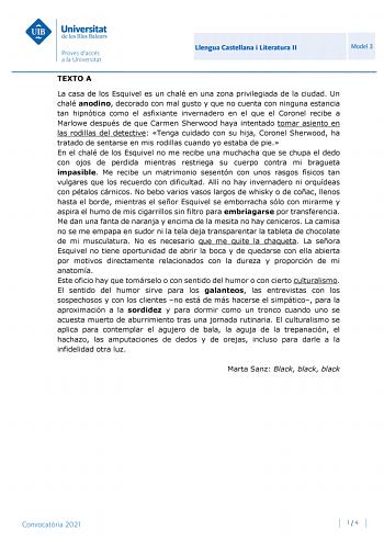 Llengua Castellana i Literatura II Model 3 TEXTO A La casa de los Esquivel es un chalé en una zona privilegiada de la ciudad Un chalé anodino decorado con mal gusto y que no cuenta con ninguna estancia tan hipnótica como el asfixiante invernadero en el que el Coronel recibe a Marlowe después de que Carmen Sherwood haya intentado tomar asiento en las rodillas del detective Tenga cuidado con su hija Coronel Sherwood ha tratado de sentarse en mis rodillas cuando yo estaba de pie En el chalé de los…