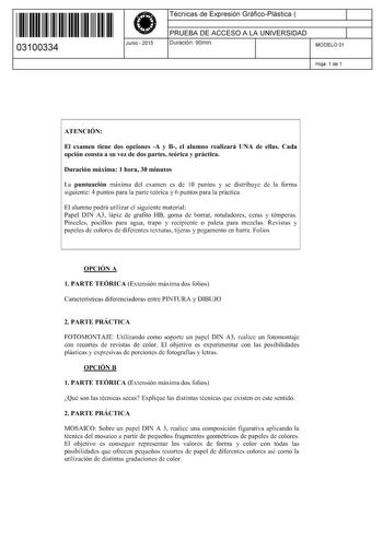 11 1111 1 111 1111 11 11 11 03100334  Junio  2015 Técnicas de Expresión GráficoPlástica  1 PRUEBA DE ACCESO A LA UNIVERSIDAD 1 Duración 90min MODELO 01 Hoja 1 de 1 ATENCIÓN El examen tiene dos opciones A y B el alumno realizará UNA de ellas Cada opción consta a su vez de dos partes teórica y práctica Duración máxima 1 hora 30 minutos La puntuación máxima del examen es de 1O puntos y se distribuye de la forma siguiente 4 puntos para la parte teórica y 6 puntos para la práctica El alumno podrá ut…