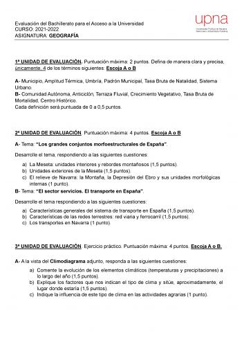 Evaluación del Bachillerato para el Acceso a la Universidad CURSO 20212022 ASIGNATURA GEOGRAFÍA upna Universidad Pública de Navarra Nafarroako Unibertsitate Publikoa 1 UNIDAD DE EVALUACIÓN Puntuación máxima 2 puntos Defina de manera clara y precisa únicamente 4 de los términos siguientes Escoja A o B A Municipio Amplitud Térmica Umbría Padrón Municipal Tasa Bruta de Natalidad Sistema Urbano B Comunidad Autónoma Anticiclón Terraza Fluvial Crecimiento Vegetativo Tasa Bruta de Mortalidad Centro Hi…