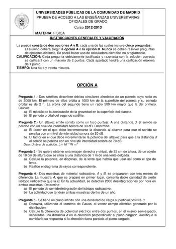 UNIVERSIDADES PÚBLICAS DE LA COMUNIDAD DE MADRID PRUEBA DE ACCESO A LAS ENSEÑANZAS UNIVERSITARIAS OFICIALES DE GRADO Curso 20122013 MATERIA FÍSICA INSTRUCCIONES GENERALES Y VALORACIÓN La prueba consta de dos opciones A y B cada una de las cuales incluye cinco preguntas El alumno deberá elegir la opción A o la opción B Nunca se deben resolver preguntas de opciones distintas Se podrá hacer uso de calculadora científica no programable CALIFICACIÓN Cada pregunta debidamente justificada y razonada c…