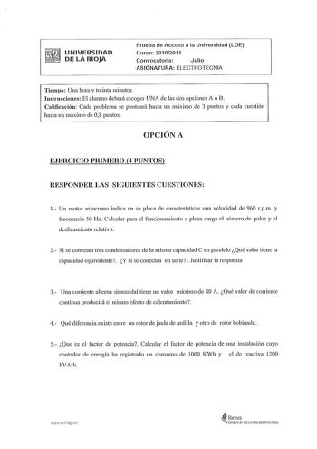 UNIVERSIDAD DE LA RIOJA Prueba de Acceso a la Universidad LOE Curso 20102011 Convocatoria Julio ASIGNATURA ELECTROTECNIA Tiempo Una hora y treinta minutos Instrucciones El alumno deberá escoger UNA de las dos opciones A o B Calificación Cada problema se puntuará hasta un máximo de 3 puntos y cada cuestión hasta un máximo de 08 puntos OPCIÓN A EJERCICIO PRIMERO 4 PUNTOS RESPONDER LAS SIGUIENTES CUESTIONES 1 Un motor asíncrono indica en su placa de características una velocidad de 960 rpm y frecu…