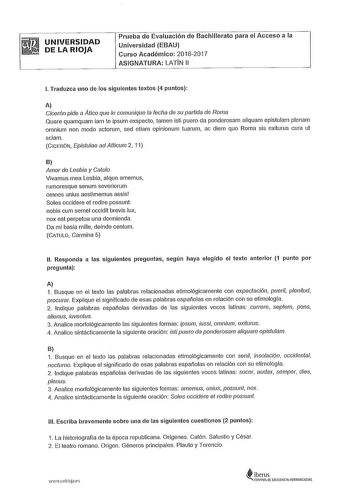 UNIVERSIDAD DE LA RIOJA Prueba de Evaluación de Bachillerato para el Acceso a la Universidad EBAU Curso Académico 20162017 ASIGNATURA LATÍN 11 l Traduzca uno de los siguientes textos 4 puntos A Cicerón pide a Atico que le comunique la fecha de su pattida de Roma Quare quamquam iam te ipsum exspecto amen isti puero da ponderosam aliquam epistulam plenam omnium non modo actorum sed etiam opinionum tuarum ac diem quo Roma sis exiturus cura ut sciam CICERÓN Epistulae ad Atticum 2 11 B Amor de Lesbi…