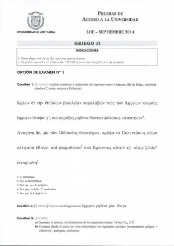 PRUEBAS DE ACCESO A LA UNIVERSIDAD UNIVERSIDAD DE CANTABRIA LOESEPTIEMBRE 2014 GRIEGO 11 INDICACIONES l Debe elegir una de las dos opciones que se ofrecen  2 Se podrá descontar un máximo de l PUNTO por errores ortográficos o de expresión OPCIÓN DE EXAMEN N 1 Cuestión 1 6 PUNTOS Análisis sintáctico y traducción del siguiente texto Antígona hija de Edipo desobedeciendo a Creonte entierra a Polinices o Avuyóv11 OÉ a wv OL6to6o 0uyaÉgwv xgúja IIoAuvcxou awa l C predicativo 2 Aor de xa8a111t 3 Part …