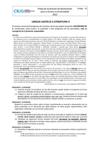 Proba de Avaliación do Bacharelato para o Acceso á Universidade 2022 Código 01 LINGUA CASTELÁ E LITERATURA II El examen consta de 8 preguntas de 2 puntos de las que podrá responder UN MÁXIMO DE 5 combinadas como quiera Si responde a más preguntas de las permitidas solo se corregirán las 5 primeras respondidas TEXTO La fiebre de remodelación corporal desencadenada por el imperio de la pantalla se expresa básicamente en dos tendencias que se retroalimentan la cirugía estética y los filtros virtua…