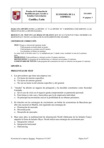 Pruebas de Evaluación de Bachillerato para Acceder a Estudios Universitarios Castilla y León ECONOMÍA DE LA EMPRESA EXAMEN N páginas 7 ELIJA UNA OPCIÓN ENTRE LA OPCIÓN A Y LA OPCIÓN B Y RESPONDA ÚNICAMENTE A LAS PREGUNTAS DE LA OPCIÓN ELEGIDA RESUELVA EL TEST EN LAS HOJAS EN BLANCO QUE SE LE FACILITAN PARA ESCRIBIR LAS RESPUESTAS Y NO EN LAS HOJAS DE PLANTEAMIENTO DEL EXAMEN CRITERIOS DE CORRECCIÓN TEST El test se valorará del siguiente modo  Cada pregunta acertada añade un punto  Cada pregunta…